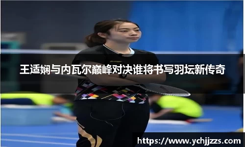 王适娴与内瓦尔巅峰对决谁将书写羽坛新传奇